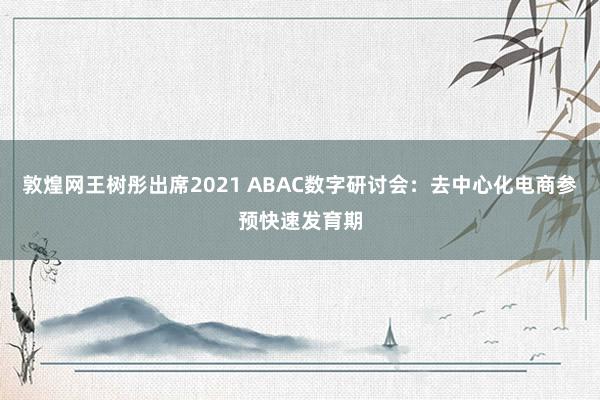 敦煌网王树彤出席2021 ABAC数字研讨会：去中心化电商参预快速发育期