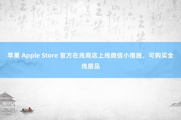 苹果 Apple Store 官方在线商店上线微信小措施，可